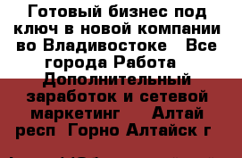 Готовый бизнес под ключ в новой компании во Владивостоке - Все города Работа » Дополнительный заработок и сетевой маркетинг   . Алтай респ.,Горно-Алтайск г.